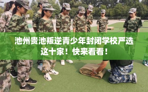 池州贵池叛逆青少年封闭学校严选这十家！快来看看！