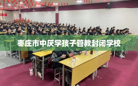 枣庄市中厌学孩子管教封闭学校