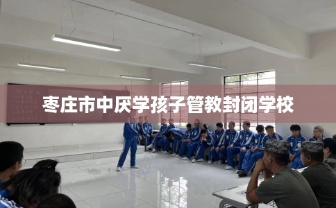 枣庄市中厌学孩子管教封闭学校