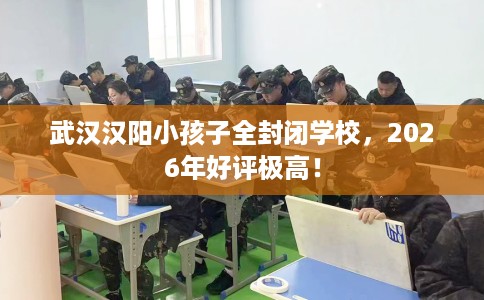 武汉汉阳小孩子全封闭学校，2026年好评极高！