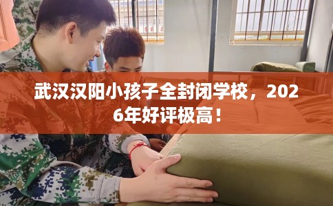 武汉汉阳小孩子全封闭学校，2026年好评极高！