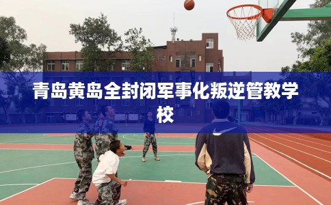 青岛黄岛全封闭军事化叛逆管教学校