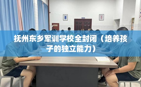 抚州东乡军训学校全封闭（培养孩子的独立能力）