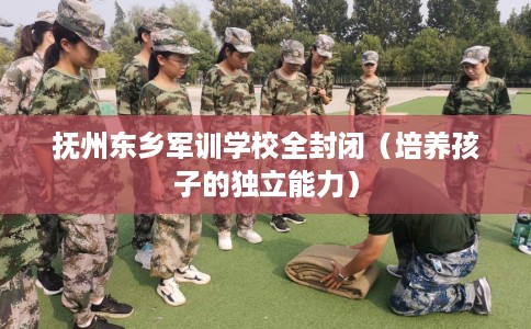 抚州东乡军训学校全封闭（培养孩子的独立能力）