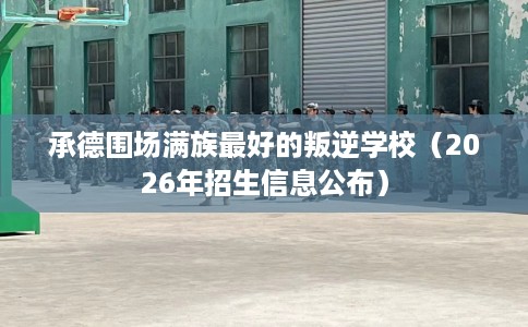 承德围场满族最好的叛逆学校（2026年招生信息公布）