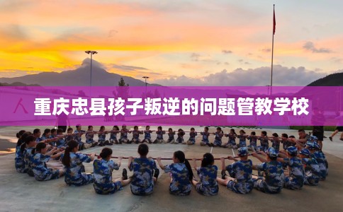 重庆忠县孩子叛逆的问题管教学校