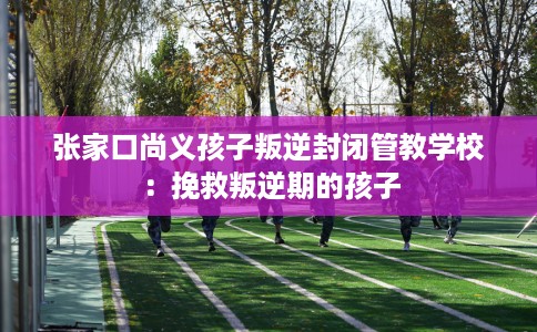 张家口尚义孩子叛逆封闭管教学校：挽救叛逆期的孩子