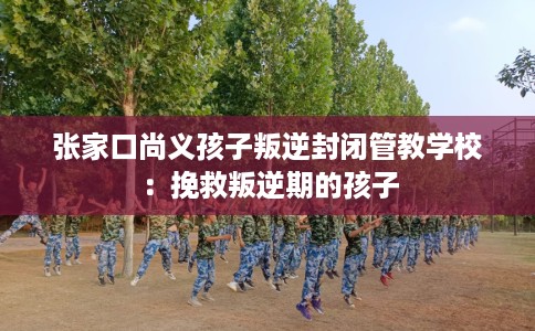张家口尚义孩子叛逆封闭管教学校：挽救叛逆期的孩子