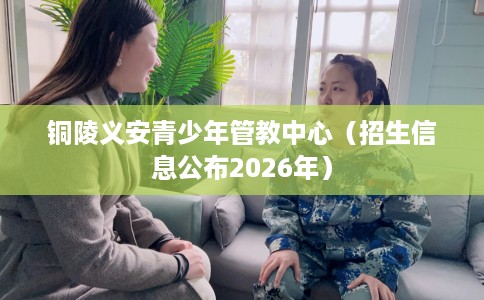 铜陵义安青少年管教中心（招生信息公布2026年）