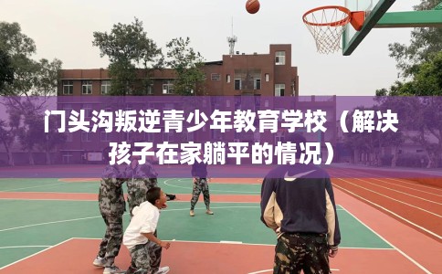 门头沟叛逆青少年教育学校（解决孩子在家躺平的情况）