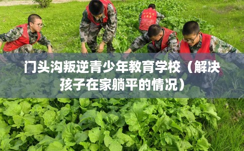 门头沟叛逆青少年教育学校（解决孩子在家躺平的情况）