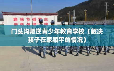 门头沟叛逆青少年教育学校（解决孩子在家躺平的情况）