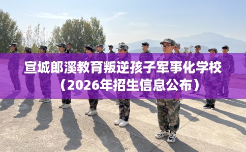 宣城郎溪教育叛逆孩子军事化学校（2026年招生信息公布）