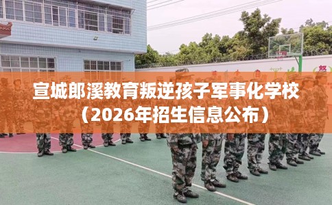 宣城郎溪教育叛逆孩子军事化学校（2026年招生信息公布）