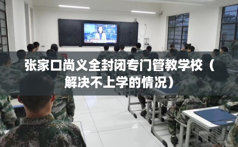 张家口尚义全封闭专门管教学校（解决不上学的情况）