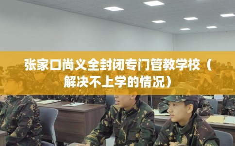 张家口尚义全封闭专门管教学校（解决不上学的情况）