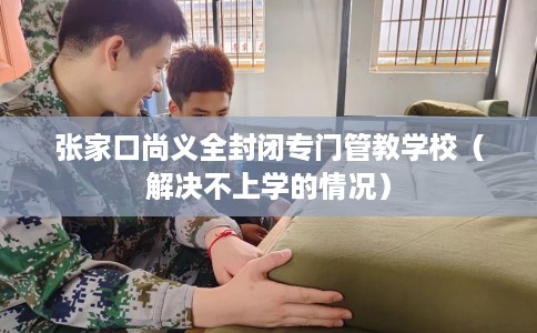 张家口尚义全封闭专门管教学校（解决不上学的情况）