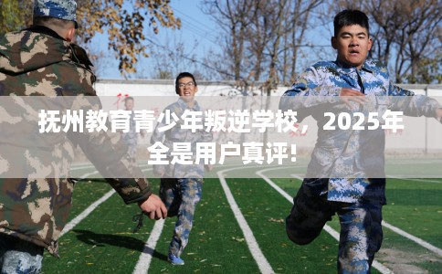 抚州教育青少年叛逆学校，2025年全是用户真评!