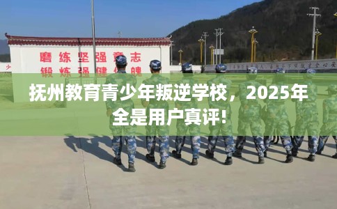 抚州教育青少年叛逆学校，2025年全是用户真评!