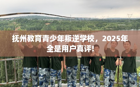 抚州教育青少年叛逆学校，2025年全是用户真评!