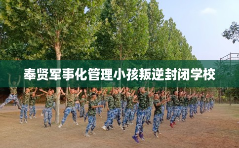 奉贤军事化管理小孩叛逆封闭学校