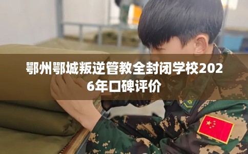 鄂州鄂城叛逆管教全封闭学校2026年口碑评价