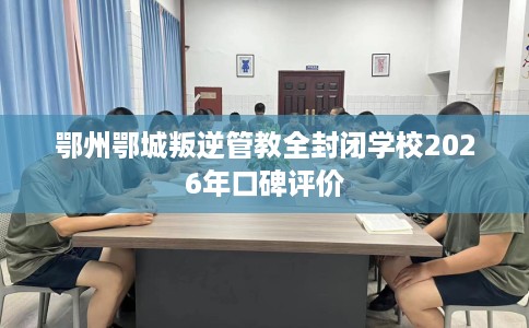 鄂州鄂城叛逆管教全封闭学校2026年口碑评价