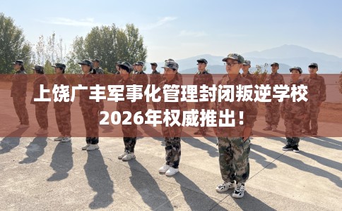 上饶广丰军事化管理封闭叛逆学校2026年权威推出！