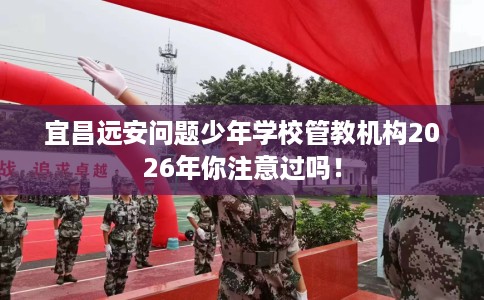 宜昌远安问题少年学校管教机构2026年你注意过吗！