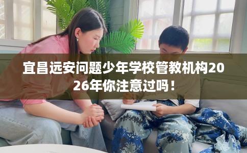 宜昌远安问题少年学校管教机构2026年你注意过吗！