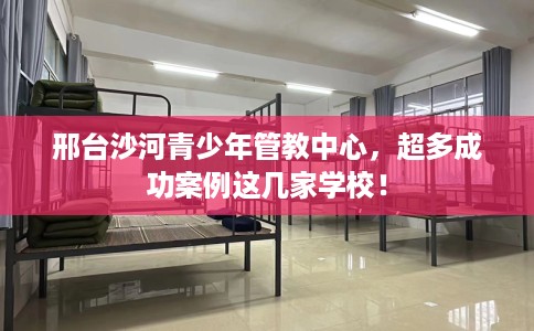 邢台沙河青少年管教中心，超多成功案例这几家学校！