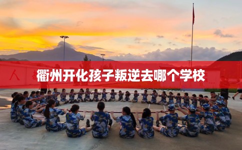 衢州开化孩子叛逆去哪个学校