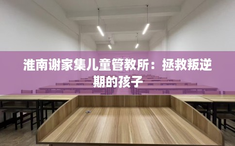 淮南谢家集儿童管教所：拯救叛逆期的孩子
