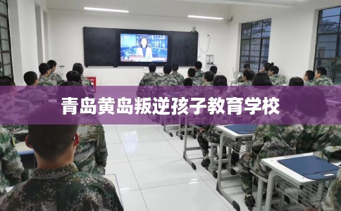 青岛黄岛叛逆孩子教育学校