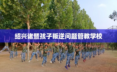绍兴诸暨孩子叛逆问题管教学校