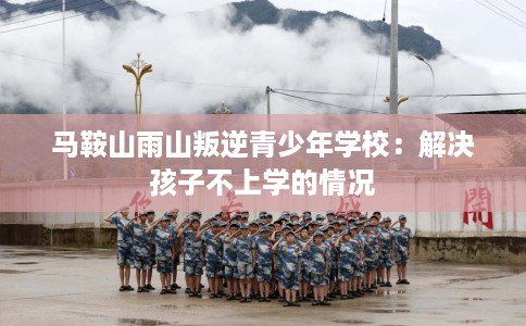 马鞍山雨山叛逆青少年学校：解决孩子不上学的情况