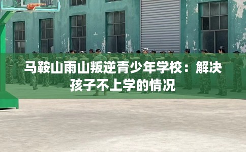马鞍山雨山叛逆青少年学校：解决孩子不上学的情况