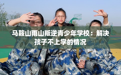 马鞍山雨山叛逆青少年学校：解决孩子不上学的情况