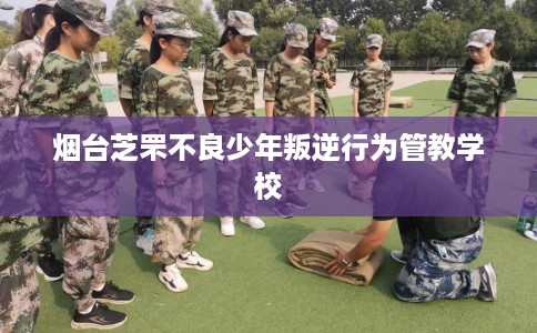 烟台芝罘不良少年叛逆行为管教学校