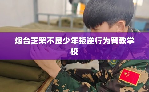 烟台芝罘不良少年叛逆行为管教学校