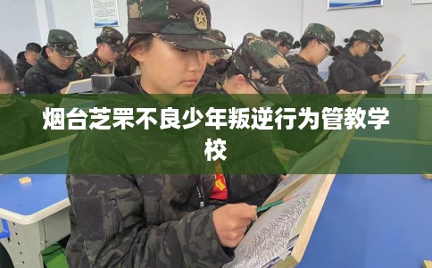 烟台芝罘不良少年叛逆行为管教学校