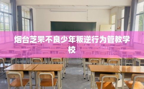烟台芝罘不良少年叛逆行为管教学校
