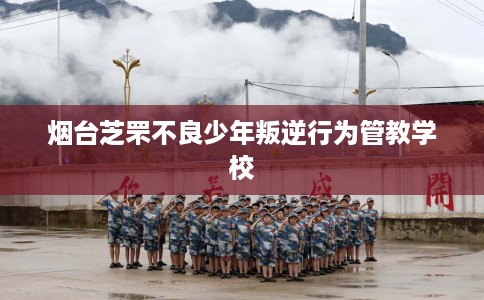 烟台芝罘不良少年叛逆行为管教学校