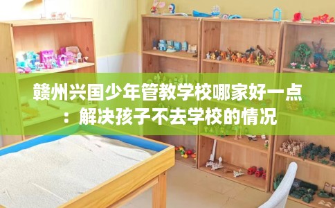 赣州兴国少年管教学校哪家好一点：解决孩子不去学校的情况