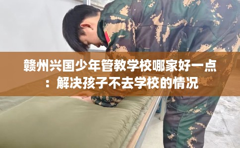 赣州兴国少年管教学校哪家好一点：解决孩子不去学校的情况