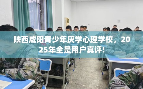 陕西咸阳青少年厌学心理学校，2025年全是用户真评!