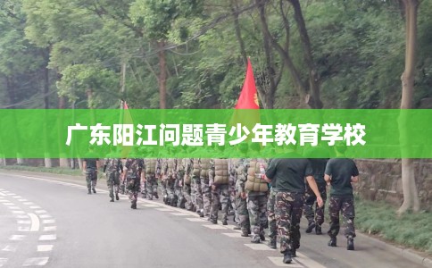 广东阳江问题青少年教育学校