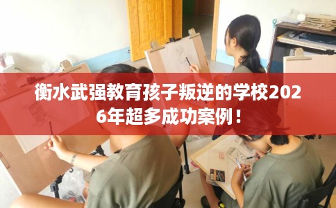 衡水武强教育孩子叛逆的学校2026年超多成功案例！