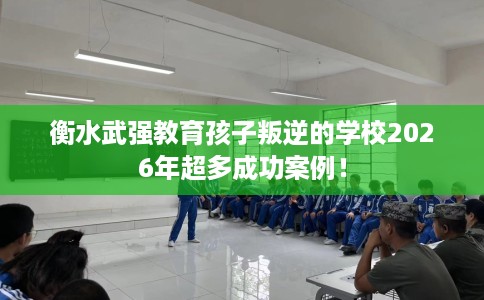 衡水武强教育孩子叛逆的学校2026年超多成功案例！