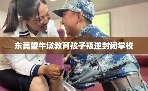 东莞望牛墩教育孩子叛逆封闭学校